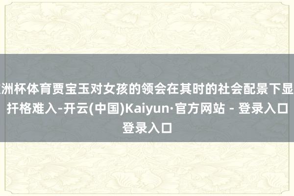 欧洲杯体育贾宝玉对女孩的领会在其时的社会配景下显得扞格难入-开云(中国)Kaiyun·官方网站 - 登录入口