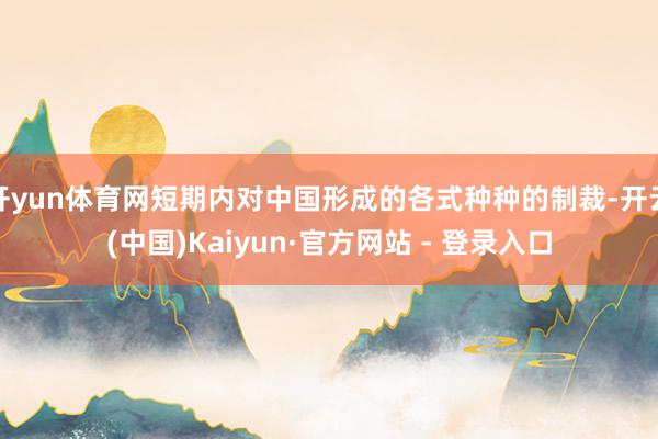 开yun体育网短期内对中国形成的各式种种的制裁-开云(中国)Kaiyun·官方网站 - 登录入口