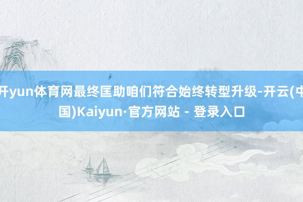 开yun体育网最终匡助咱们符合始终转型升级-开云(中国)Kaiyun·官方网站 - 登录入口