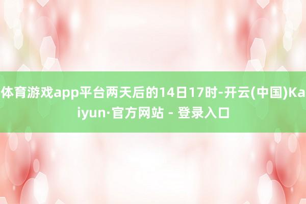 体育游戏app平台两天后的14日17时-开云(中国)Kaiyun·官方网站 - 登录入口