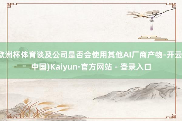 欧洲杯体育谈及公司是否会使用其他AI厂商产物-开云(中国)Kaiyun·官方网站 - 登录入口