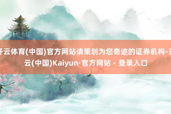 开云体育(中国)官方网站请策划为您奇迹的证券机构-开云(中国)Kaiyun·官方网站 - 登录入口