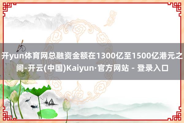 开yun体育网总融资金额在1300亿至1500亿港元之间-开云(中国)Kaiyun·官方网站 - 登录入口