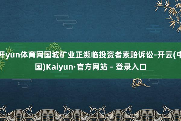 开yun体育网国城矿业正濒临投资者索赔诉讼-开云(中国)Kaiyun·官方网站 - 登录入口