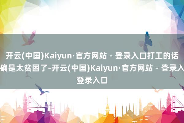 开云(中国)Kaiyun·官方网站 - 登录入口打工的话的确是太贫困了-开云(中国)Kaiyun·官方网站 - 登录入口