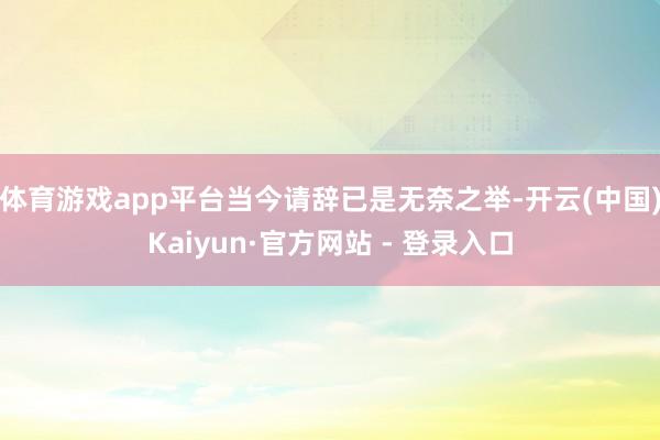 体育游戏app平台当今请辞已是无奈之举-开云(中国)Kaiyun·官方网站 - 登录入口