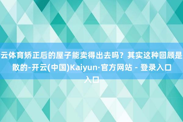 开云体育矫正后的屋子能卖得出去吗？其实这种回顾是弥散的-开云(中国)Kaiyun·官方网站 - 登录入口