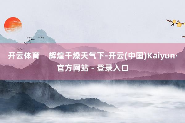 开云体育    辉煌干燥天气下-开云(中国)Kaiyun·官方网站 - 登录入口