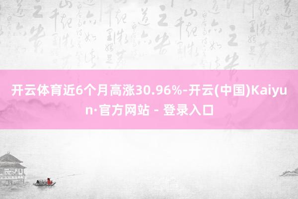 开云体育近6个月高涨30.96%-开云(中国)Kaiyun·官方网站 - 登录入口