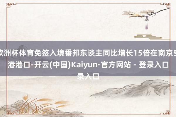 欧洲杯体育免签入境番邦东谈主同比增长15倍在南京空港港口-开云(中国)Kaiyun·官方网站 - 登录入口