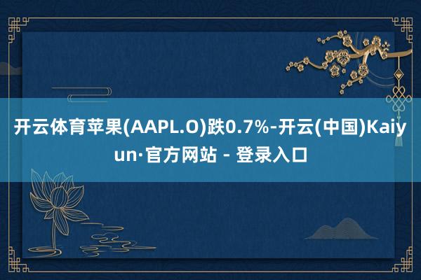 开云体育苹果(AAPL.O)跌0.7%-开云(中国)Kaiyun·官方网站 - 登录入口