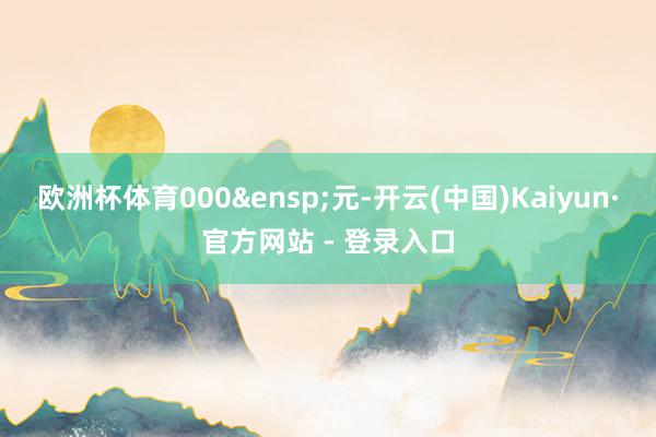 欧洲杯体育000&ensp;元-开云(中国)Kaiyun·官方网站 - 登录入口
