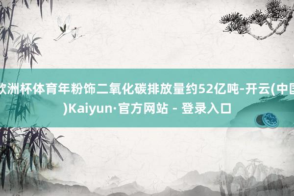 欧洲杯体育年粉饰二氧化碳排放量约52亿吨-开云(中国)Kaiyun·官方网站 - 登录入口