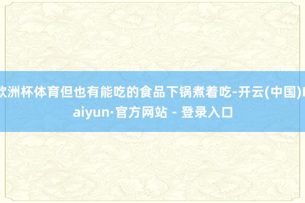 欧洲杯体育但也有能吃的食品下锅煮着吃-开云(中国)Kaiyun·官方网站 - 登录入口