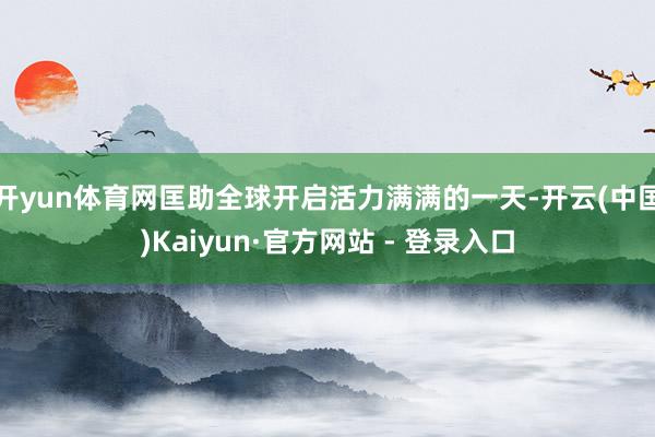开yun体育网匡助全球开启活力满满的一天-开云(中国)Kaiyun·官方网站 - 登录入口