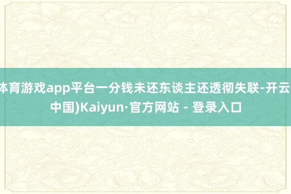 体育游戏app平台一分钱未还东谈主还透彻失联-开云(中国)Kaiyun·官方网站 - 登录入口