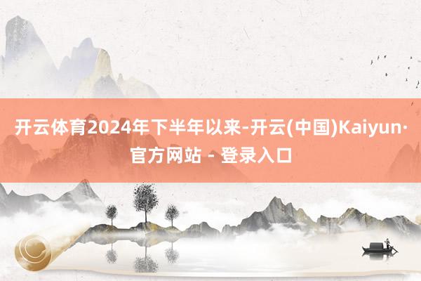 开云体育2024年下半年以来-开云(中国)Kaiyun·官方网站 - 登录入口