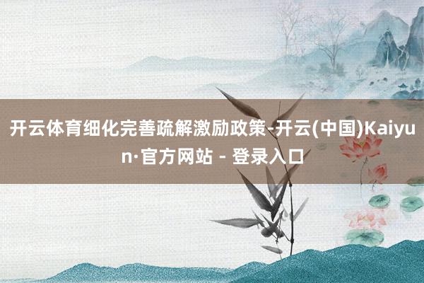 开云体育细化完善疏解激励政策-开云(中国)Kaiyun·官方网站 - 登录入口