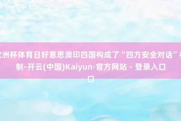 欧洲杯体育日好意思澳印四国构成了“四方安全对话”机制-开云(中国)Kaiyun·官方网站 - 登录入口