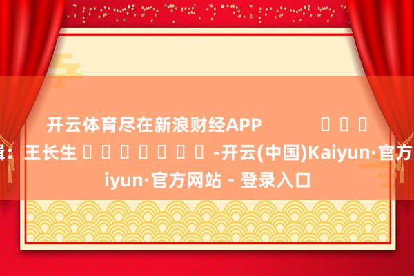 开云体育尽在新浪财经APP 包袱剪辑:王长生 -开云(中国)Kaiyun·官方网站 - 登录入口
