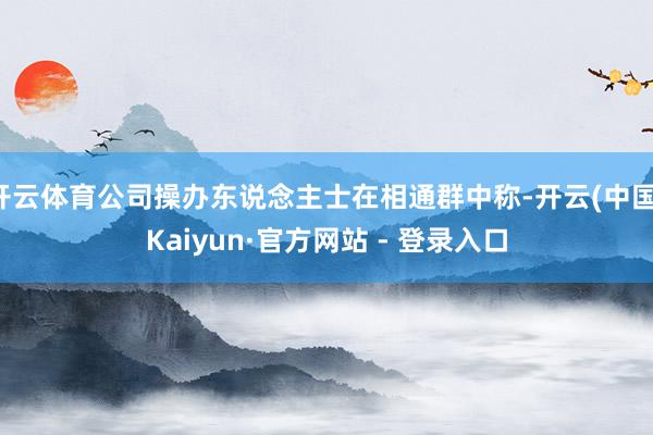 开云体育公司操办东说念主士在相通群中称-开云(中国)Kaiyun·官方网站 - 登录入口