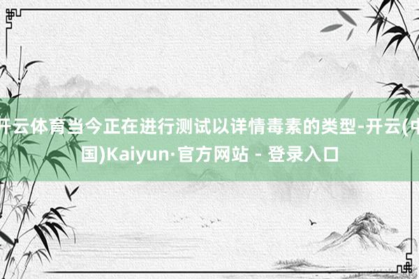 开云体育当今正在进行测试以详情毒素的类型-开云(中国)Kaiyun·官方网站 - 登录入口