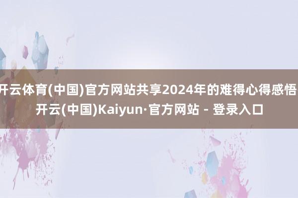 开云体育(中国)官方网站共享2024年的难得心得感悟-开云(中国)Kaiyun·官方网站 - 登录入口