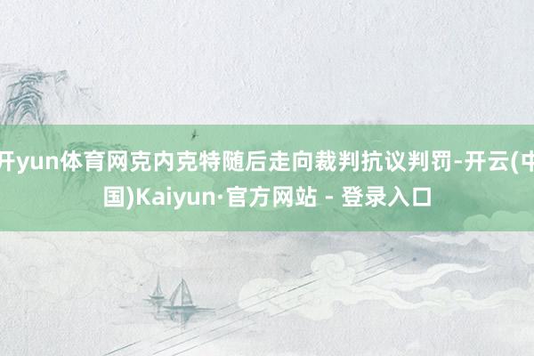 开yun体育网克内克特随后走向裁判抗议判罚-开云(中国)Kaiyun·官方网站 - 登录入口