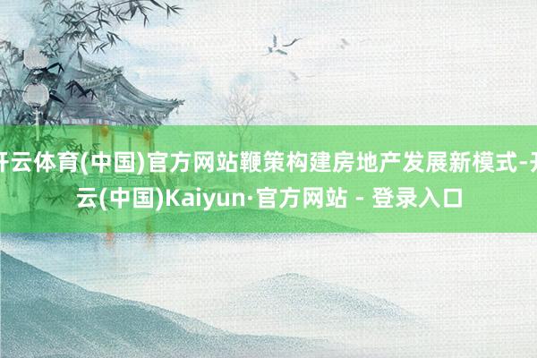 开云体育(中国)官方网站鞭策构建房地产发展新模式-开云(中国)Kaiyun·官方网站 - 登录入口