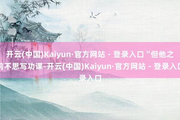 开云(中国)Kaiyun·官方网站 - 登录入口“但他之前不思写功课-开云(中国)Kaiyun·官方网站 - 登录入口