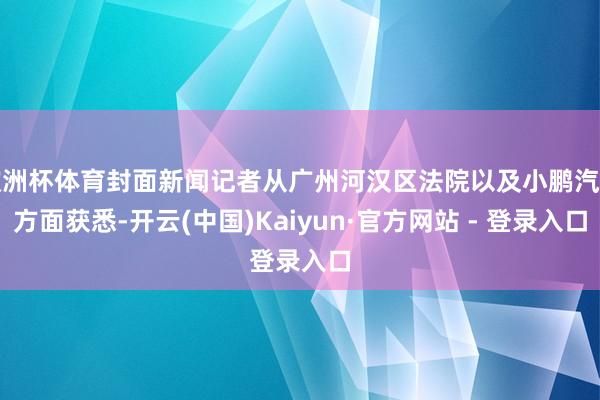 欧洲杯体育封面新闻记者从广州河汉区法院以及小鹏汽车方面获悉-开云(中国)Kaiyun·官方网站 - 登录入口