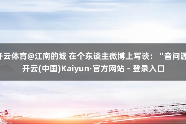 开云体育@江南的城 在个东谈主微博上写谈：“音问源-开云(中国)Kaiyun·官方网站 - 登录入口