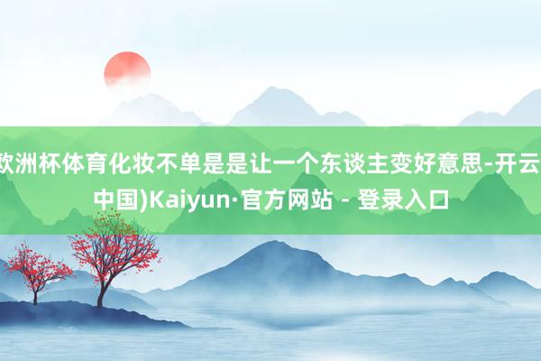 欧洲杯体育化妆不单是是让一个东谈主变好意思-开云(中国)Kaiyun·官方网站 - 登录入口