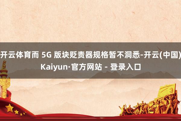 开云体育而 5G 版块贬责器规格暂不洞悉-开云(中国)Kaiyun·官方网站 - 登录入口