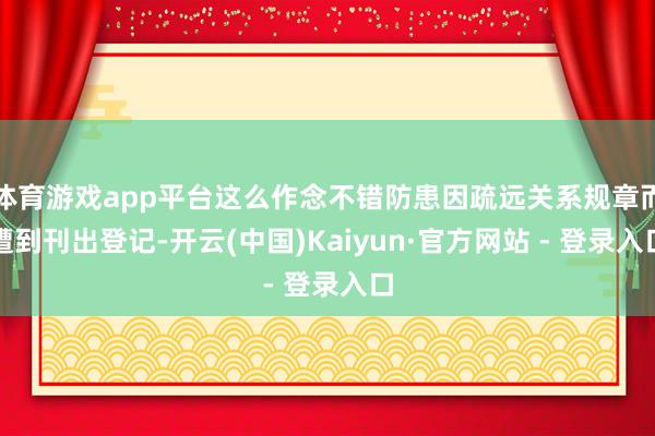 体育游戏app平台这么作念不错防患因疏远关系规章而遭到刊出登记-开云(中国)Kaiyun·官方网站 - 登录入口