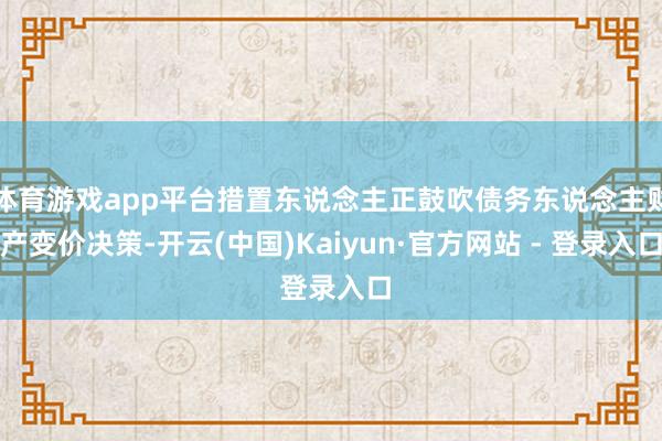 体育游戏app平台措置东说念主正鼓吹债务东说念主财产变价决策-开云(中国)Kaiyun·官方网站 - 登录入口