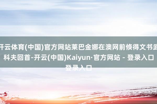 开云体育(中国)官方网站莱巴金娜在澳网前倏得文书武科夫回首-开云(中国)Kaiyun·官方网站 - 登录入口