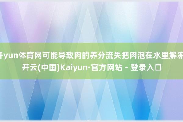 开yun体育网可能导致肉的养分流失把肉泡在水里解冻-开云(中国)Kaiyun·官方网站 - 登录入口