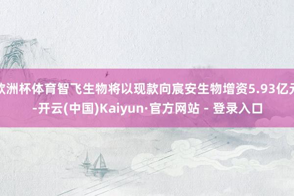 欧洲杯体育智飞生物将以现款向宸安生物增资5.93亿元-开云(中国)Kaiyun·官方网站 - 登录入口