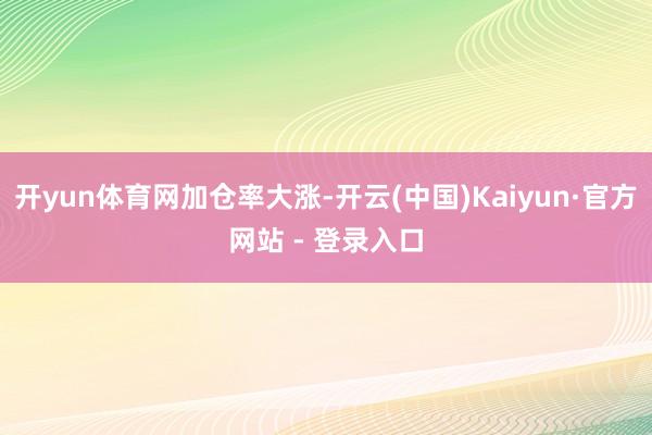 开yun体育网加仓率大涨-开云(中国)Kaiyun·官方网站 - 登录入口