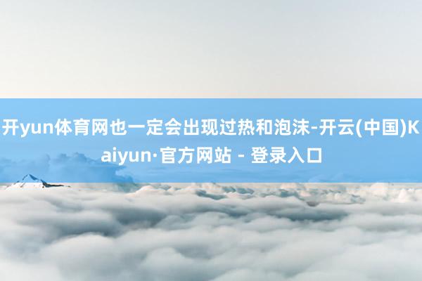 开yun体育网也一定会出现过热和泡沫-开云(中国)Kaiyun·官方网站 - 登录入口