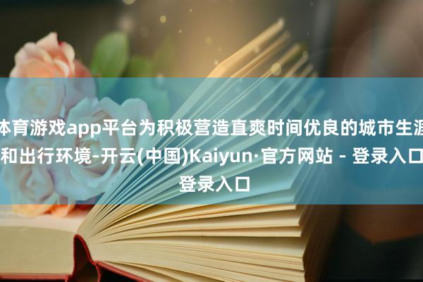 体育游戏app平台为积极营造直爽时间优良的城市生涯和出行环境-开云(中国)Kaiyun·官方网站 - 登录入口