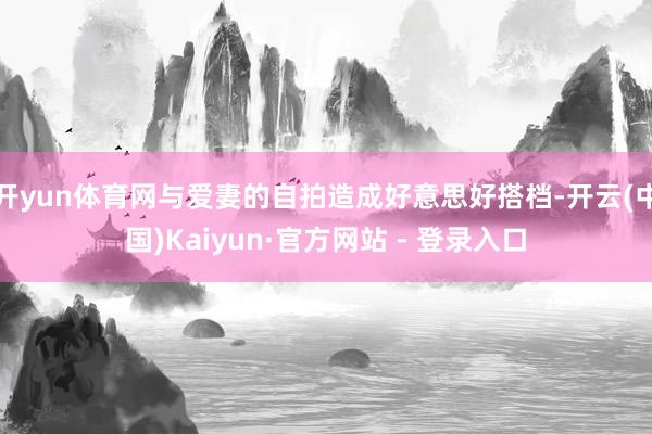 开yun体育网与爱妻的自拍造成好意思好搭档-开云(中国)Kaiyun·官方网站 - 登录入口