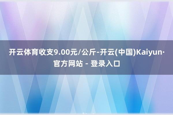 开云体育收支9.00元/公斤-开云(中国)Kaiyun·官方网站 - 登录入口
