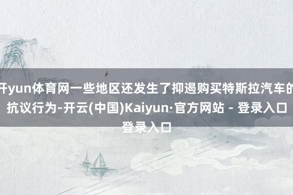 开yun体育网一些地区还发生了抑遏购买特斯拉汽车的抗议行为-开云(中国)Kaiyun·官方网站 - 登录入口