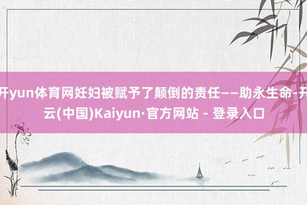 开yun体育网妊妇被赋予了颠倒的责任——助永生命-开云(中国)Kaiyun·官方网站 - 登录入口