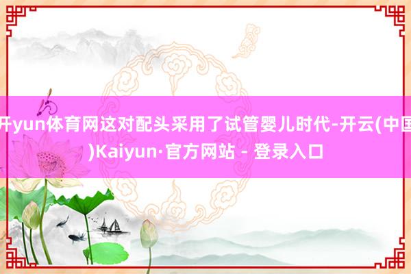 开yun体育网这对配头采用了试管婴儿时代-开云(中国)Kaiyun·官方网站 - 登录入口