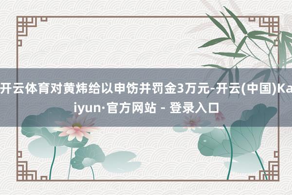 开云体育对黄炜给以申饬并罚金3万元-开云(中国)Kaiyun·官方网站 - 登录入口