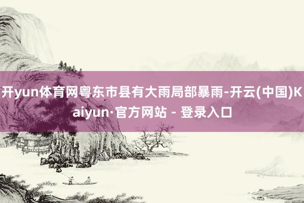 开yun体育网粤东市县有大雨局部暴雨-开云(中国)Kaiyun·官方网站 - 登录入口