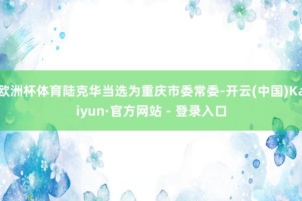 欧洲杯体育陆克华当选为重庆市委常委-开云(中国)Kaiyun·官方网站 - 登录入口